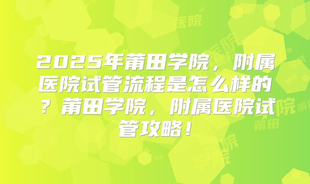 2025年莆田学院,附属医院试管流程是怎么样的?莆田学院,附属医院试管攻略!