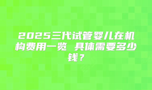 2025三代试管婴儿在机构费用一览 具体需要多少钱？