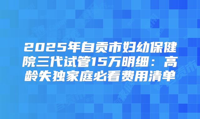 2025年自贡市妇幼保健院三代试管15万明细：高龄失独家庭必看费用清单