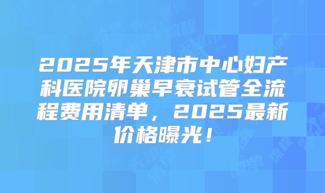 2025年天津市中心妇产科医院卵巢早衰试管全流程费用清单，2025最新价格曝光！