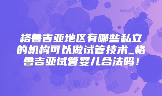 格鲁吉亚地区有哪些私立的机构可以做试管技术_格鲁吉亚试管婴儿合法吗！