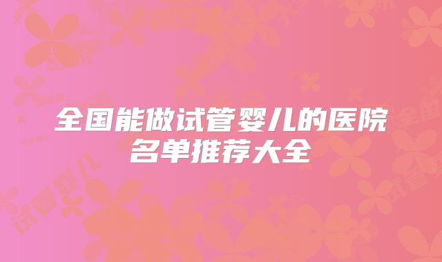 全国能做试管婴儿的医院名单推荐大全