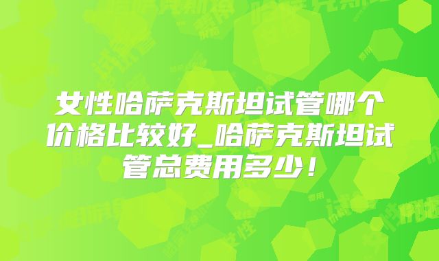 女性哈萨克斯坦试管哪个价格比较好_哈萨克斯坦试管总费用多少！
