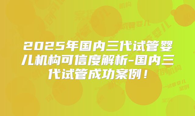 2025年国内三代试管婴儿机构可信度解析-国内三代试管成功案例!