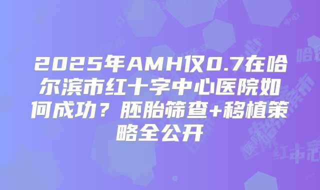 2025年AMH仅0.7在哈尔滨市红十字中心医院如何成功?胚胎筛查+移植策略全公开