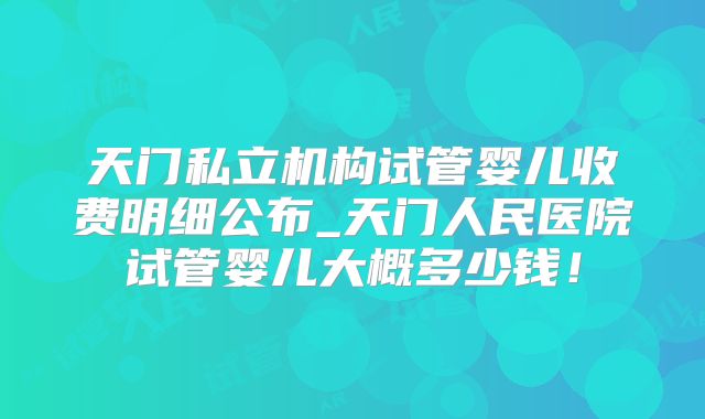 天门私立机构试管婴儿收费明细公布_天门人民医院试管婴儿大概多少钱!
