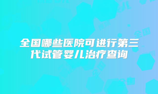 全国哪些医院可进行第三代试管婴儿治疗查询