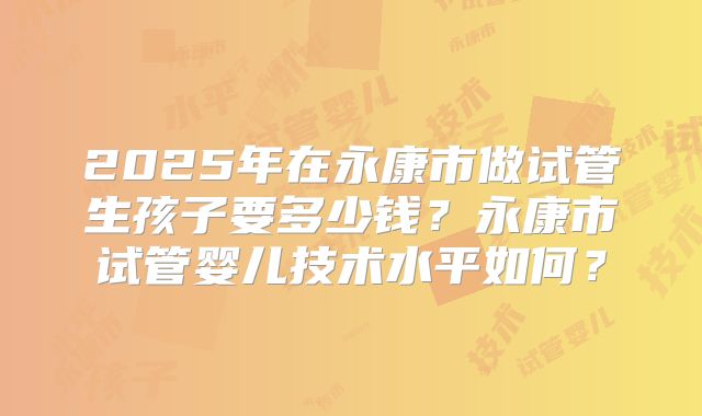 2025年在永康市做试管生孩子要多少钱?永康市试管婴儿技术水平如何?
