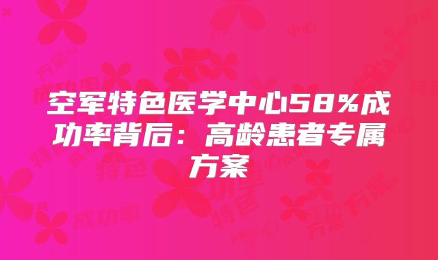 空军特色医学中心58%成功率背后：高龄患者专属方案