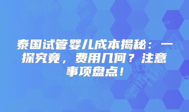 泰国试管婴儿成本揭秘：一探究竟，费用几何？注意事项盘点！