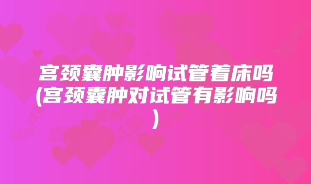 宫颈囊肿影响试管着床吗(宫颈囊肿对试管有影响吗)