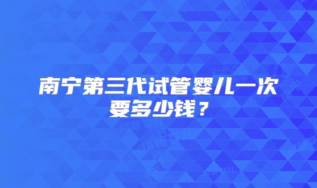 南宁第三代试管婴儿一次要多少钱？