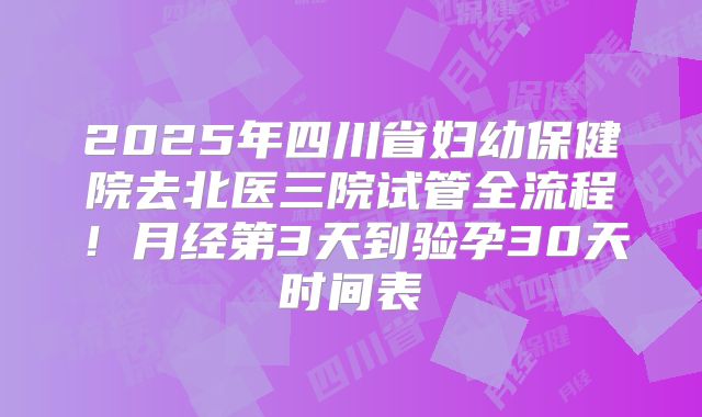 2025年四川省妇幼保健院去北医三院试管全流程！月经第3天到验孕30天时间表
