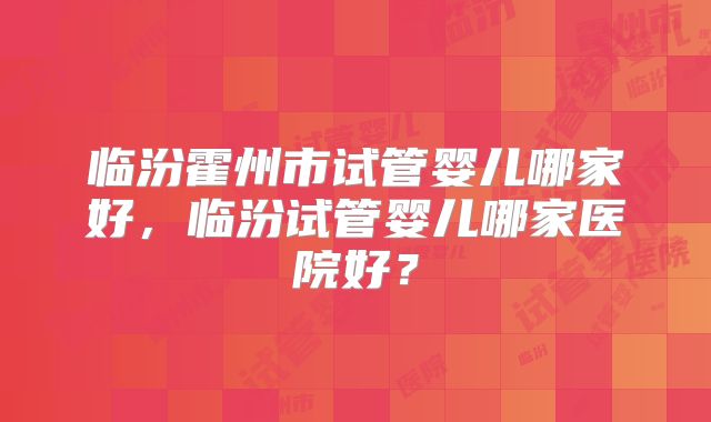临汾霍州市试管婴儿哪家好,临汾试管婴儿哪家医院好?