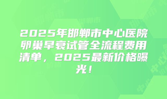 2025年邯郸市中心医院卵巢早衰试管全流程费用清单,2025最新价格曝光!