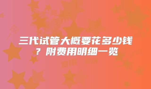 三代试管大概要花多少钱?附费用明细一览