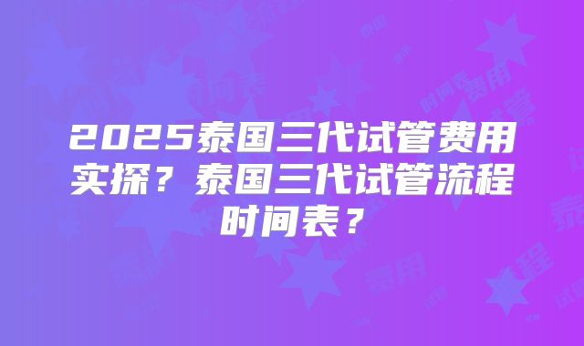 2025泰国三代试管费用实探？泰国三代试管流程时间表？