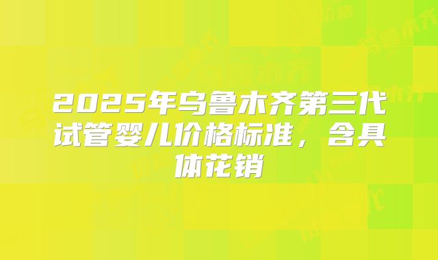 2025年乌鲁木齐第三代试管婴儿价格标准，含具体花销