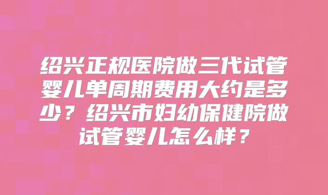 绍兴正规医院做三代试管婴儿单周期费用大约是多少？绍兴市妇幼保健院做试管婴儿怎么样？
