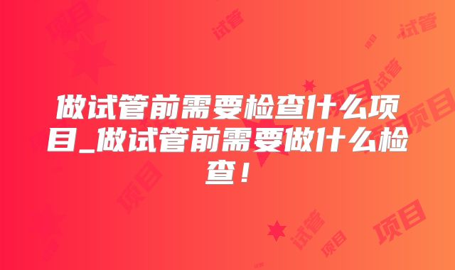 做试管前需要检查什么项目_做试管前需要做什么检查!
