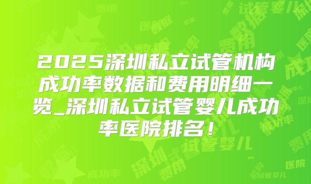 2025深圳私立试管机构成功率数据和费用明细一览_深圳私立试管婴儿成功率医院排名！