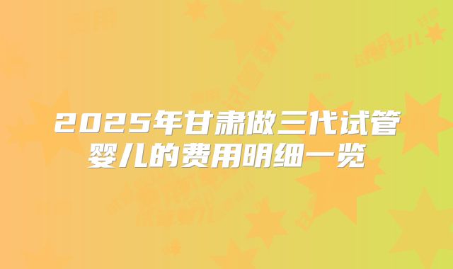 2025年甘肃做三代试管婴儿的费用明细一览