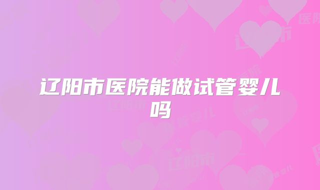辽阳市医院能做试管婴儿吗