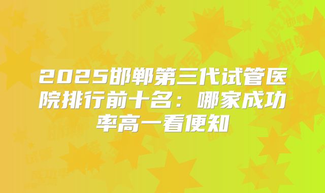 2025邯郸第三代试管医院排行前十名：哪家成功率高一看便知