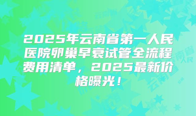 2025年云南省第一人民医院卵巢早衰试管全流程费用清单,2025最新价格曝光!