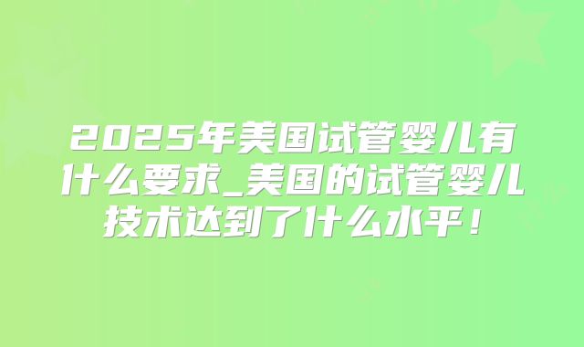 2025年美国试管婴儿有什么要求_美国的试管婴儿技术达到了什么水平!