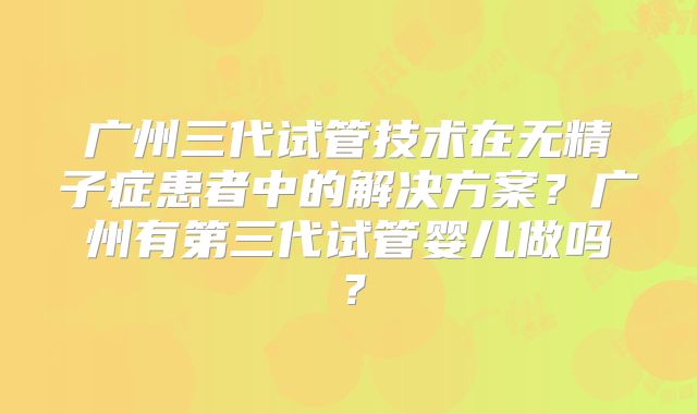 广州三代试管技术在无精子症患者中的解决方案？广州有第三代试管婴儿做吗？