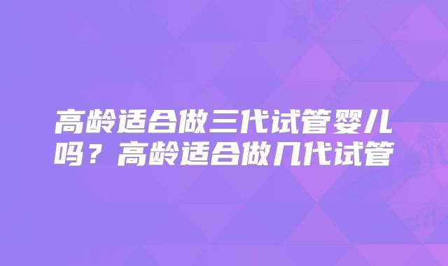 高龄适合做三代试管婴儿吗?高龄适合做几代试管