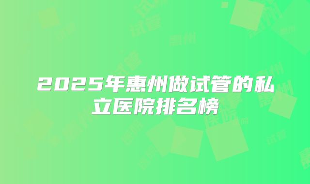 2025年惠州做试管的私立医院排名榜
