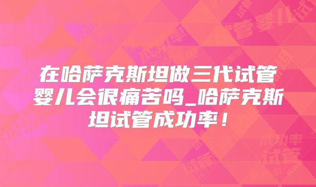 在哈萨克斯坦做三代试管婴儿会很痛苦吗_哈萨克斯坦试管成功率!