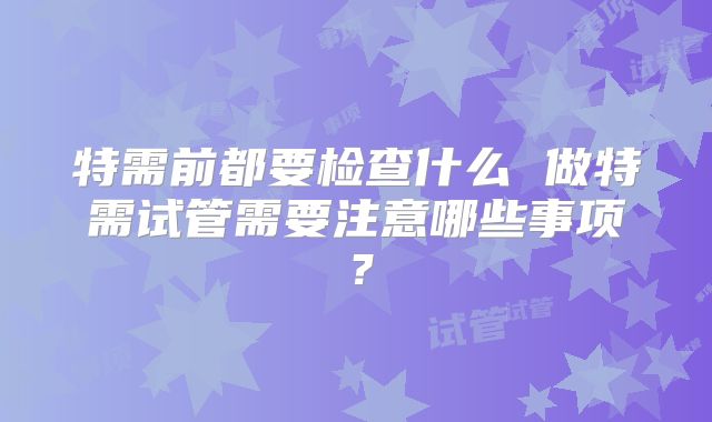 特需前都要检查什么 做特需试管需要注意哪些事项?