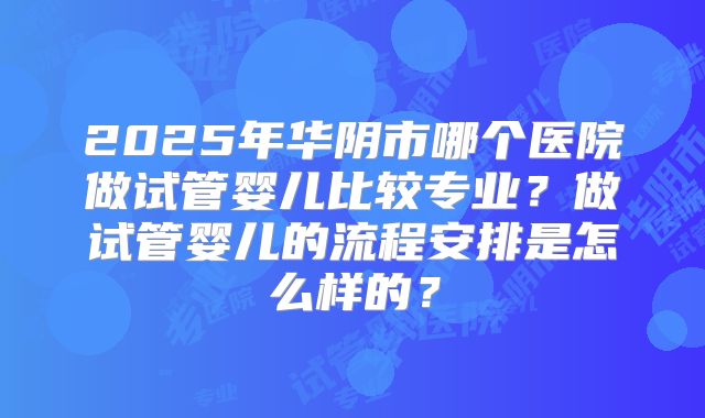 2025年华阴市哪个医院做试管婴儿比较专业?做试管婴儿的流程安排是怎么样的?