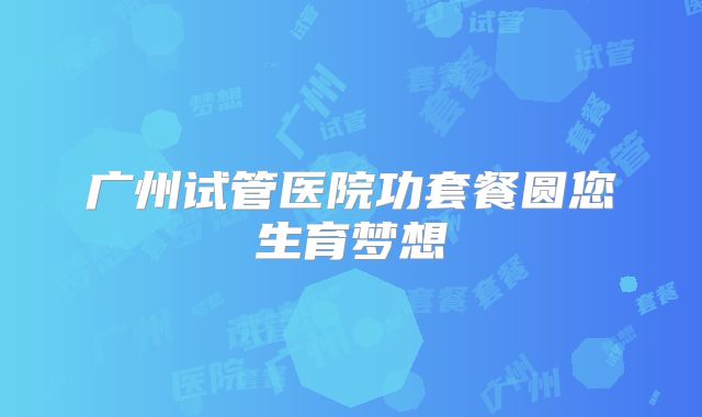 广州试管医院功套餐圆您生育梦想