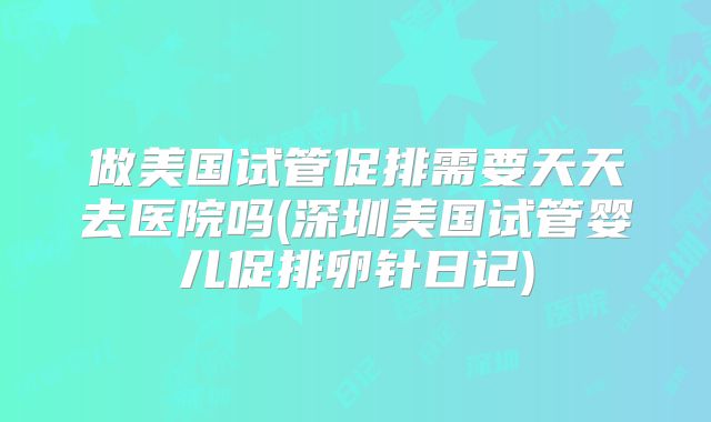 做美国试管促排需要天天去医院吗(深圳美国试管婴儿促排卵针日记)