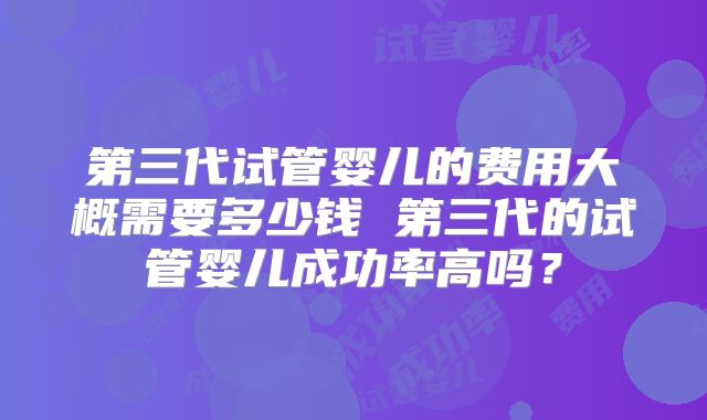 第三代试管婴儿的费用大概需要多少钱 第三代的试管婴儿成功率高吗?