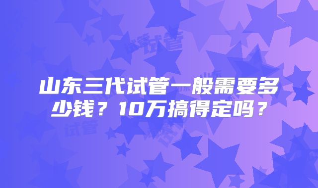 山东三代试管一般需要多少钱?10万搞得定吗?