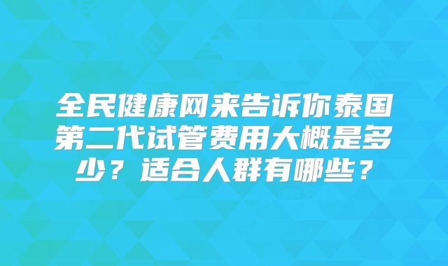 全民健康网来告诉你泰国第二代试管费用大概是多少？适合人群有哪些？