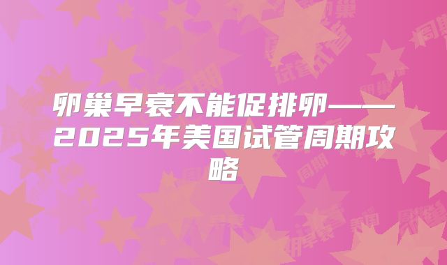 卵巢早衰不能促排卵——2025年美国试管周期攻略