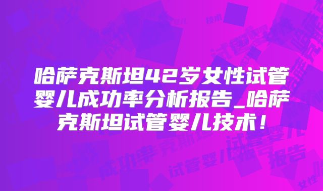 哈萨克斯坦42岁女性试管婴儿成功率分析报告_哈萨克斯坦试管婴儿技术!