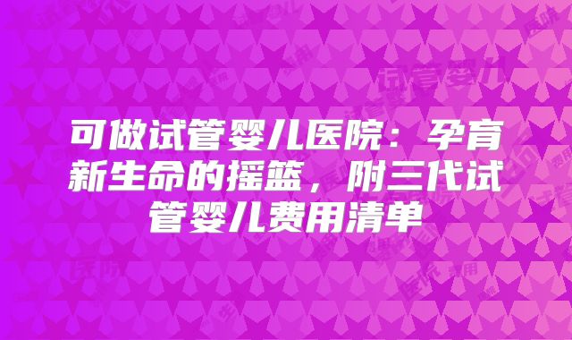 可做试管婴儿医院：孕育新生命的摇篮，附三代试管婴儿费用清单