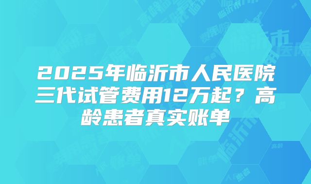 2025年临沂市人民医院三代试管费用12万起?高龄患者真实账单