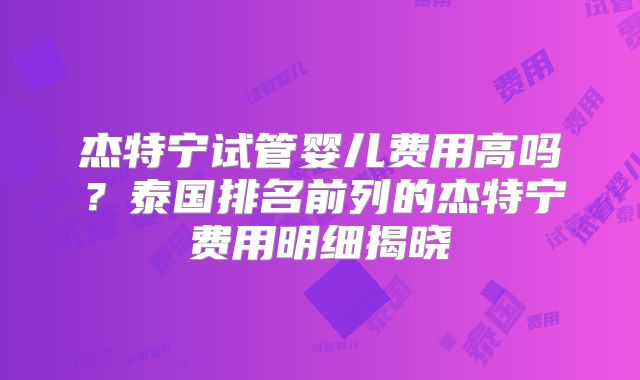 杰特宁试管婴儿费用高吗?泰国排名前列的杰特宁费用明细揭晓
