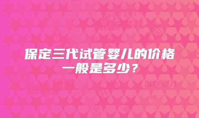 保定三代试管婴儿的价格一般是多少?