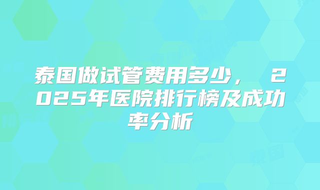 泰国做试管费用多少， 2025年医院排行榜及成功率分析