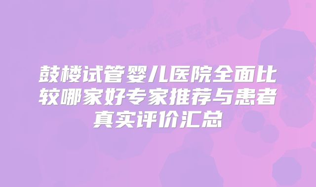 鼓楼试管婴儿医院全面比较哪家好专家推荐与患者真实评价汇总
