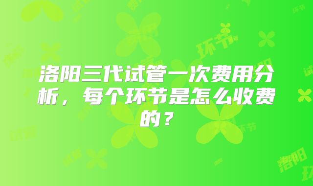 洛阳三代试管一次费用分析,每个环节是怎么收费的?